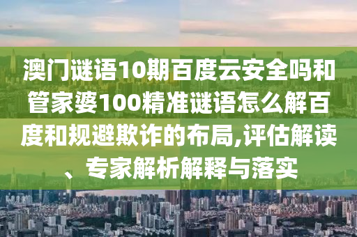 澳门谜语10期百度云安全吗和管家婆100精准谜语怎么解百度和规避欺诈的布局,评估解读、专家解析解释与落实