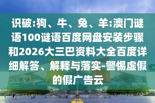 识破:狗、牛、兔、羊:澳门谜语100谜语百度网盘安装步骤和2026大三巴资料大全百度详细解答、解释与落实-警惕虚假的假广告云