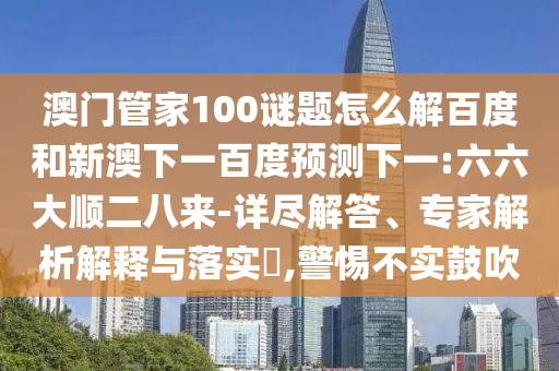 澳门管家100谜题怎么解百度和新澳下一百度预测下一:六六大顺二八来-详尽解答、专家解析解释与落实​,警惕不实鼓吹