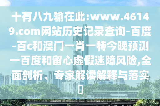 十有八九输在此:www.46149.com网站历史记录查询-百度-百c和澳门一肖一特今晚预测一百度和留心虚假迷障风险,全面剖析、专家解读解释与落实​