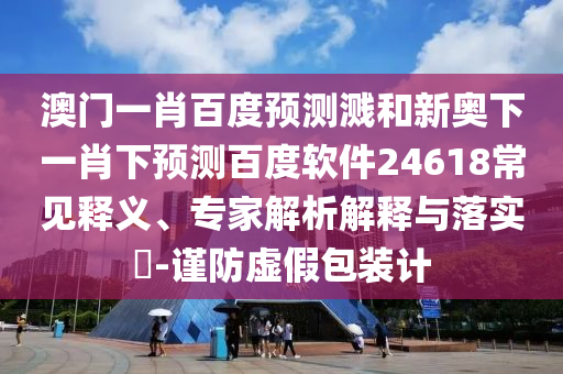 澳门一肖百度预测溅和新奥下一肖下预测百度软件24618常见释义、专家解析解释与落实​-谨防虚假包装计