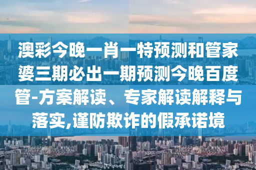 澳彩今晚一肖一特预测和管家婆三期必出一期预测今晚百度管-方案解读、专家解读解释与落实,谨防欺诈的假承诺境