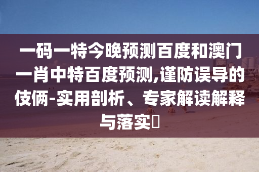 一码一特今晚预测百度和澳门一肖中特百度预测,谨防误导的伎俩-实用剖析、专家解读解释与落实​