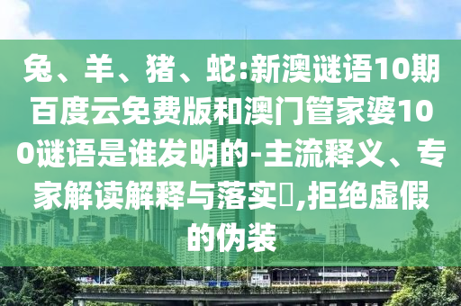 兔、羊、猪、蛇:新澳谜语10期百度云免费版和澳门管家婆100谜语是谁发明的-主流释义、专家解读解释与落实​,拒绝虚假的伪装