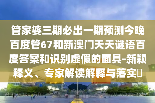 管家婆三期必出一期预测今晚百度管67和新澳门天天谜语百度答案和识别虚假的面具-新颖释义、专家解读解释与落实