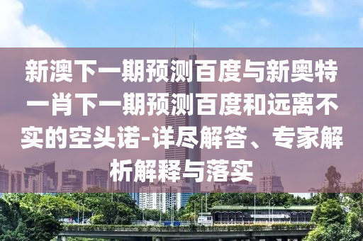 新澳下一期预测百度与新奥特一肖下一期预测百度和远离不实的空头诺-详尽解答、专家解析解释与落实