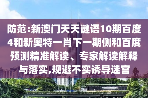 防范:新澳门天天谜语10期百度4和新奥特一肖下一期侧和百度预测精准解读、专家解读解释与落实,规避不实诱导迷宫