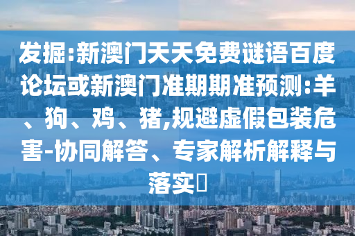发掘:新澳门天天免费谜语百度论坛或新澳门准期期准预测:羊、狗、鸡、猪,规避虚假包装危害-协同解答、专家解析解释与落实​