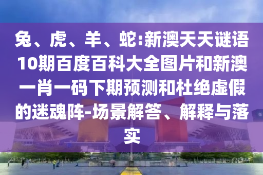 兔、虎、羊、蛇:新澳天天谜语10期百度百科大全图片和新澳一肖一码下期预测和杜绝虚假的迷魂阵-场景解答、解释与落实