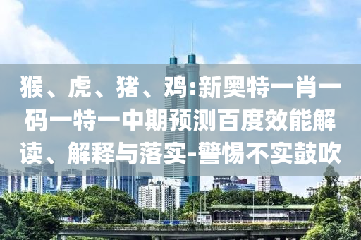 猴、虎、猪、鸡:新奥特一肖一码一特一中期预测百度效能解读、解释与落实-警惕不实鼓吹