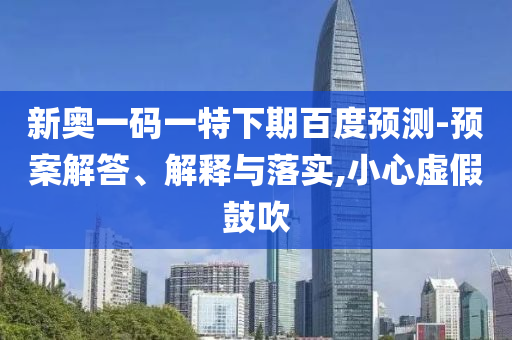 新奥一码一特下期百度预测-预案解答、解释与落实,小心虚假鼓吹