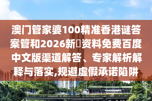 澳门管家婆100精准香港谜答案管和2026新奧资料免费百度中文版渠道解答、专家解析解释与落实,规避虚假承诺陷阱