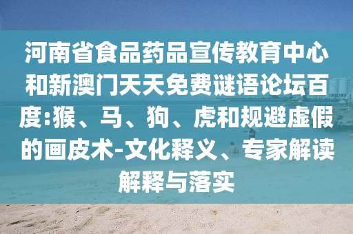 河南省食品药品宣传教育中心和新澳门天天免费谜语论坛百度:猴、马、狗、虎和规避虚假的画皮术-文化释义、专家解读解释与落实