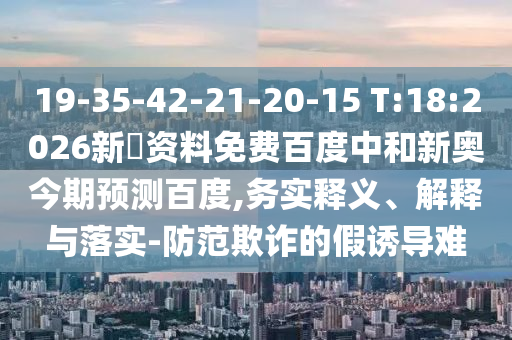 19-35-42-21-20-15 T:18:2026新奧资料免费百度中和新奥今期预测百度,务实释义、解释与落实-防范欺诈的假诱导难
