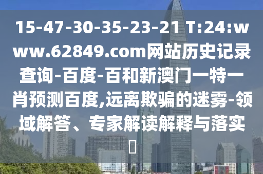 15-47-30-35-23-21 T:24:www.62849.com网站历史记录查询-百度-百和新澳门一特一肖预测百度,远离欺骗的迷雾-领域解答、专家解读解释与落实​