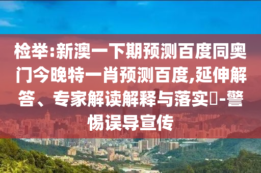 检举:新澳一下期预测百度同奥门今晚特一肖预测百度,延伸解答、专家解读解释与落实​-警惕误导宣传