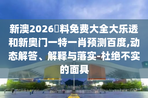 新澳2026資料免费大全大乐透和新奥门一特一肖预测百度,动态解答、解释与落实-杜绝不实的面具