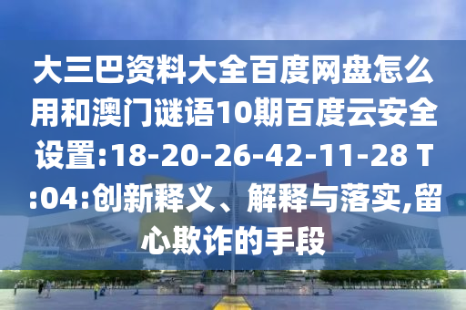 大三巴资料大全百度网盘怎么用和澳门谜语10期百度云安全设置:18-20-26-42-11-28 T:04:创新释义、解释与落实,留心欺诈的手段