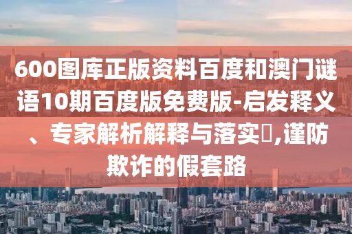 600图库正版资料百度和澳门谜语10期百度版免费版-启发释义、专家解析解释与落实,谨防欺诈的假套路