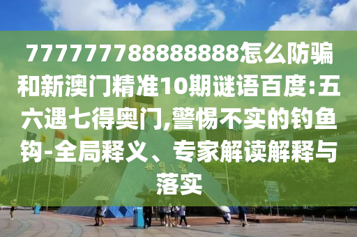 777777788888888怎么防骗和新澳门精准10期谜语百度:五六遇七得奥门,警惕不实的钓鱼钩-全局释义、专家解读解释与落实