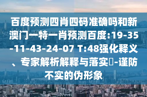 百度预测四肖四码准确吗和新澳门一特一肖预测百度:19-35-11-43-24-07 T:48强化释义、专家解析解释与落实​-谨防不实的伪形象
