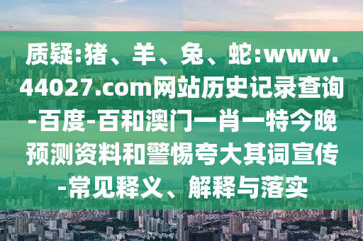 质疑:猪、羊、兔、蛇:www.44027.com网站历史记录查询-百度-百和澳门一肖一特今晚预测资料和警惕夸大其词宣传-常见释义、解释与落实