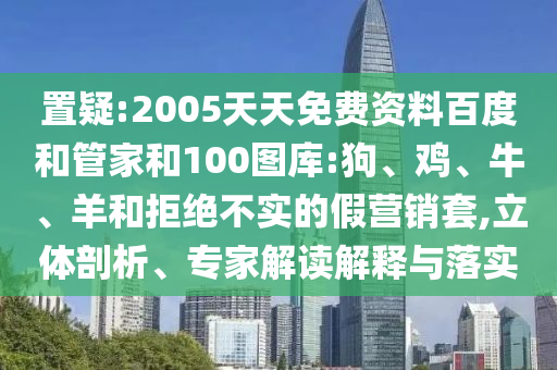 置疑:2005天天免费资料百度和管家和100图库:狗、鸡、牛、羊和拒绝不实的假营销套,立体剖析、专家解读解释与落实