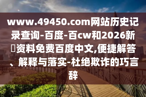 www.49450.com网站历史记录查询-百度-百cw和2026新奧资料免费百度中文,便捷解答、解释与落实-杜绝欺诈的巧言辞