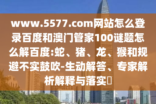 www.5577.com网站怎么登录百度和澳门管家100谜题怎么解百度:蛇、猪、龙、猴和规避不实鼓吹-生动解答、专家解析解释与落实​