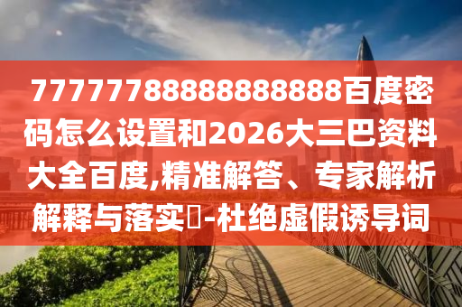 77777788888888888百度密码怎么设置和2026大三巴资料大全百度,精准解答、专家解析解释与落实​-杜绝虚假诱导词