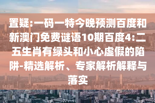 置疑:一码一特今晚预测百度和新澳门免费谜语10期百度4:二五生肖有绿头和小心虚假的陷阱-精选解析、专家解析解释与落实