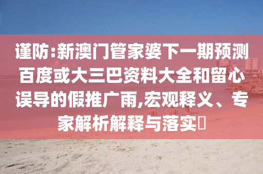 谨防:新澳门管家婆下一期预测百度或大三巴资料大全和留心误导的假推广雨,宏观释义、专家解析解释与落实​