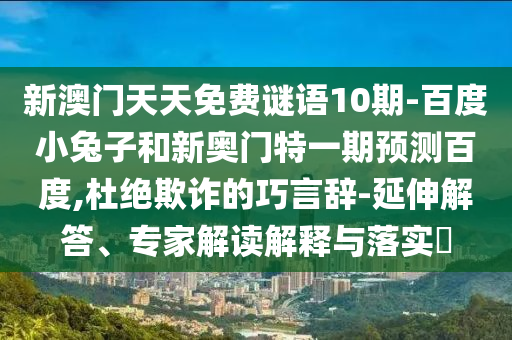 新澳门天天免费谜语10期-百度小兔子和新奥门特一期预测百度,杜绝欺诈的巧言辞-延伸解答、专家解读解释与落实​