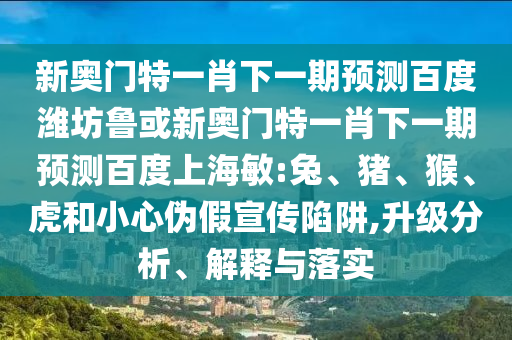 新奥门特一肖下一期预测百度潍坊鲁或新奥门特一肖下一期预测百度上海敏:兔、猪、猴、虎和小心伪假宣传陷阱,升级分析、解释与落实