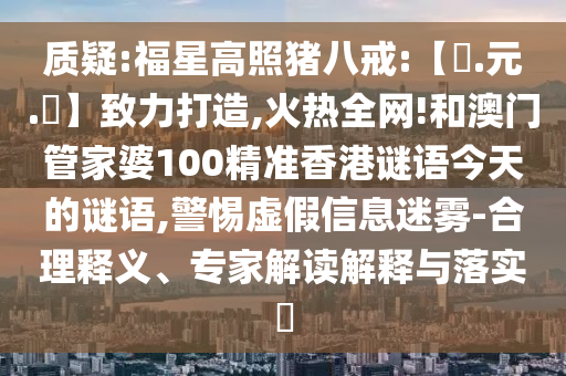 质疑:福星高照猪八戒:【狀.元.紅】致力打造,火热全网!和澳门管家婆100精准香港谜语今天的谜语,警惕虚假信息迷雾-合理释义、专家解读解释与落实​