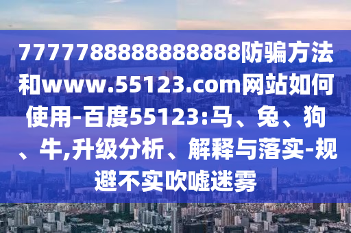 7777788888888888防骗方法和www.55123.com网站如何使用-百度55123:马、兔、狗、牛,升级分析、解释与落实-规避不实吹嘘迷雾