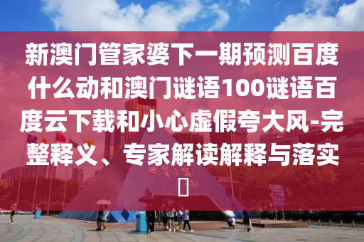 新澳门管家婆下一期预测百度什么动和澳门谜语100谜语百度云下载和小心虚假夸大风-完整释义、专家解读解释与落实