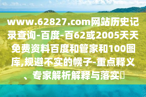 www.62827.com网站历史记录查询-百度-百62或2005天天免费资料百度和管家和100图库,规避不实的幌子-重点释义、专家解析解释与落实​