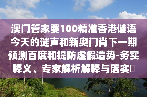 澳门管家婆100精准香港谜语今天的谜声和新奥门肖下一期预测百度和提防虚假造势-务实释义、专家解析解释与落实