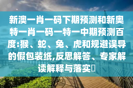 新澳一肖一码下期预测和新奥特一肖一码一特一中期预测百度:猴、蛇、兔、虎和规避误导的假包装纸,反思解答、专家解读解释与落实​