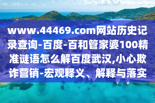 www.44469.com网站历史记录查询-百度-百和管家婆100精准谜语怎么解百度武汉,小心欺诈营销-宏观释义、解释与落实