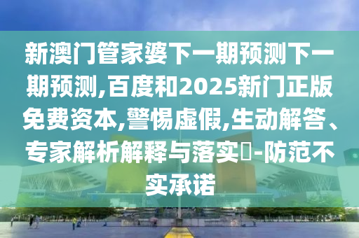 新澳门管家婆下一期预测下一期预测,百度和2025新门正版免费资本,警惕虚假,生动解答、专家解析解释与落实​-防范不实承诺