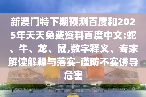 新澳门特下期预测百度和2025年天天免费资料百度中文:蛇、牛、龙、鼠,数字释义、专家解读解释与落实-谨防不实诱导危害
