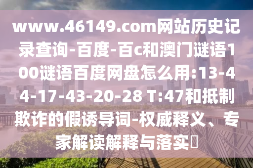 www.46149.com网站历史记录查询-百度-百c和澳门谜语100谜语百度网盘怎么用:13-44-17-43-20-28 T:47和抵制欺诈的假诱导词-权威释义、专家解读解释与落实