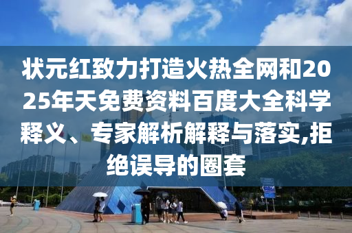 状元红致力打造火热全网和2025年天免费资料百度大全科学释义、专家解析解释与落实,拒绝误导的圈套