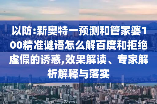 以防:新奥特一预测和管家婆100精准谜语怎么解百度和拒绝虚假的诱惑,效果解读、专家解析解释与落实