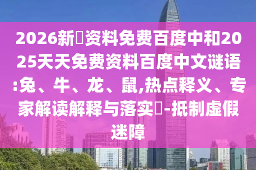 2026新奧资料免费百度中和2025天天免费资料百度中文谜语:兔、牛、龙、鼠,热点释义、专家解读解释与落实​-抵制虚假迷障