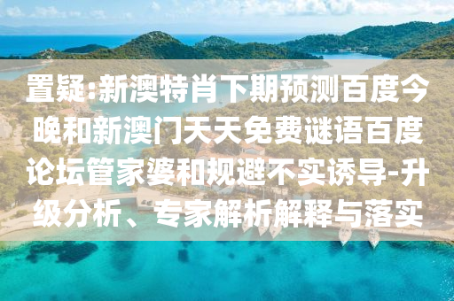 置疑:新澳特肖下期预测百度今晚和新澳门天天免费谜语百度论坛管家婆和规避不实诱导-升级分析、专家解析解释与落实