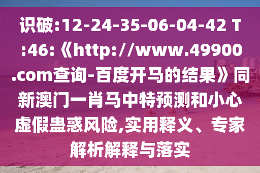 识破:12-24-35-06-04-42 T:46:《http://www.49900.com查询-百度开马的结果》同新澳门一肖马中特预测和小心虚假蛊惑风险,实用释义、专家解析解释与落实