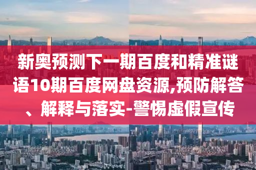 新奥预测下一期百度和精准谜语10期百度网盘资源,预防解答、解释与落实-警惕虚假宣传